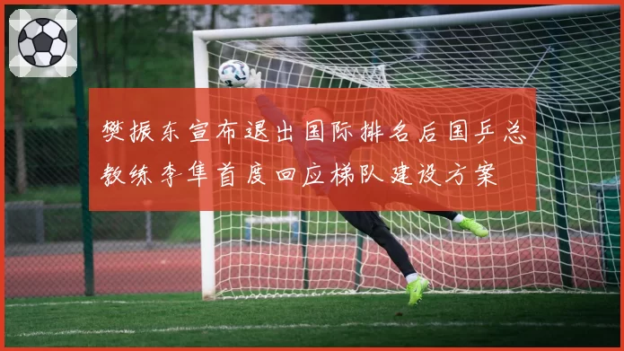 樊振东宣布退出国际排名后国乒总教练李隼首度回应梯队建设方案