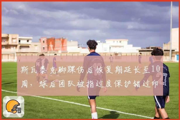 斯瓦泰克脚踝伤后恢复期延长至10周,球后团队被指过度保护错过印第安维尔斯